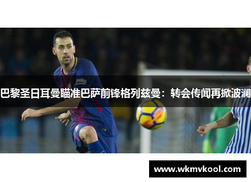 巴黎圣日耳曼瞄准巴萨前锋格列兹曼：转会传闻再掀波澜