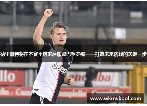 德里赫特将在本赛季结束后加盟巴塞罗那——打造未来防线的关键一步