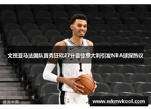 文班亚马法国队首秀狂砍27分震惊意大利引发NBA球探热议